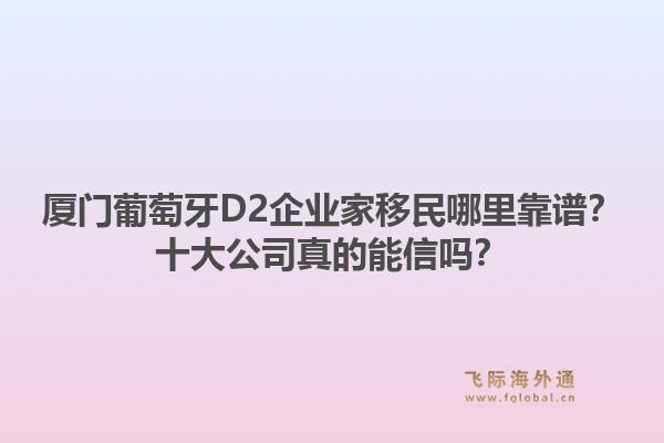 厦门葡萄牙D2企业家移民哪里靠谱?十大公司真的能信吗?1.jpg