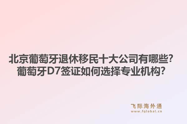 北京葡萄牙退休移民十大公司有哪些？葡萄牙D7签证如何选择专业机构？1.jpg