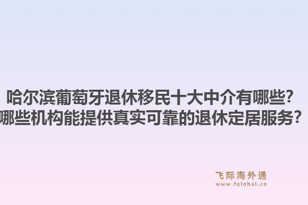 哈尔滨葡萄牙退休移民十大中介有哪些？哪些机构能提供真实可靠的退休定居服务？1.jpg