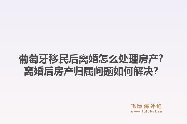 葡萄牙移民后离婚怎么处理房产？离婚后房产归属问题如何解决？1.jpg