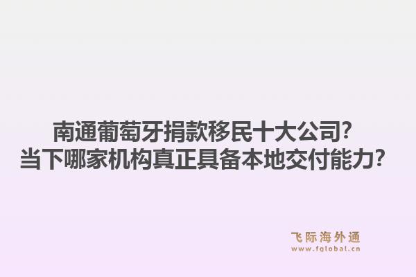 南通葡萄牙捐款移民十大公司？当下哪家机构真正具备本地交付能力？1.jpg