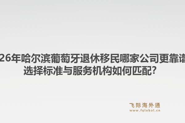 2026年哈尔滨葡萄牙退休移民哪家公司更靠谱?选择标准与服务机构如何匹配?1.jpg
