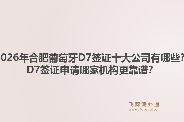 2026年合肥葡萄牙D7签证十大公司有哪些？D7签证申请哪家机构更靠谱？1.jpg