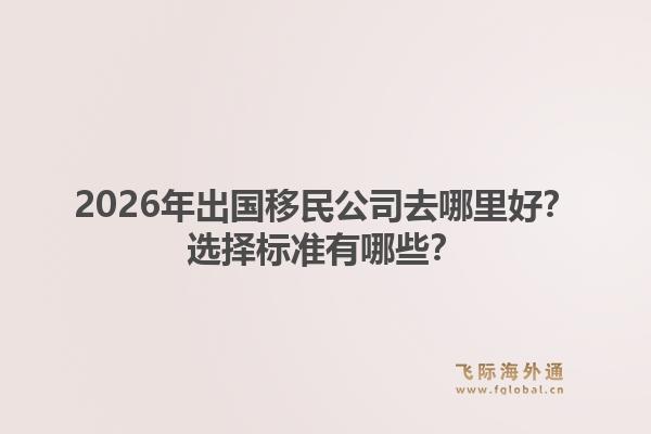 2026年出国移民公司去哪里好？选择标准有哪些？1.jpg