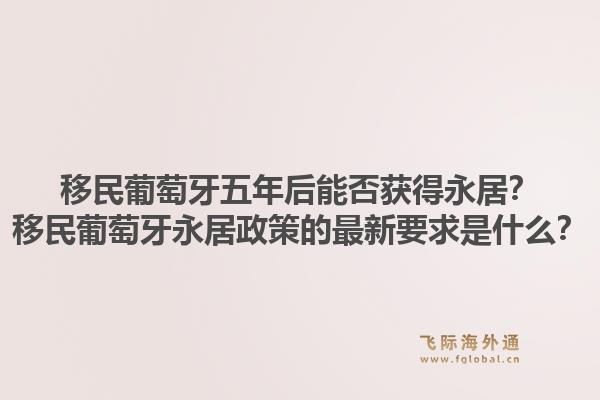 移民葡萄牙五年后能否获得永居？移民葡萄牙永居政策的最新要求是什么？1.jpg