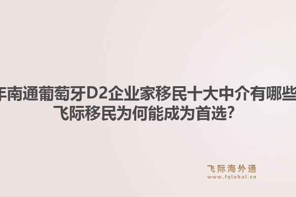 2026年南通葡萄牙D2企业家移民十大中介有哪些推荐？飞际移民为何能成为首选？1.jpg