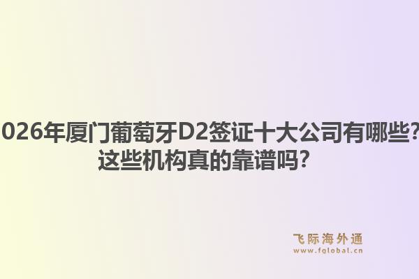 2026年厦门葡萄牙D2签证十大公司有哪些？这些机构真的靠谱吗？1.jpg