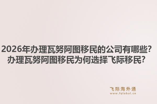 2026年办理瓦努阿图移民的公司有哪些？办理瓦努阿图移民为何选择飞际移民？1.jpg