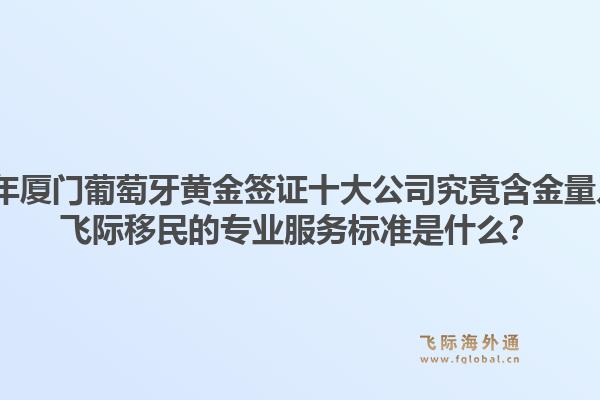 2026年厦门葡萄牙黄金签证十大公司究竟含金量几何？飞际移民的专业服务标准是什么？