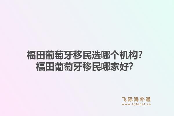 福田葡萄牙移民选哪个机构?福田葡萄牙移民哪家好?1.jpg