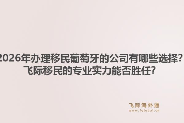 2026年办理移民葡萄牙的公司有哪些选择？飞际移民的专业实力能否胜任？
