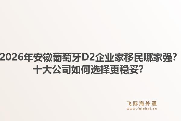 2026年安徽葡萄牙D2企业家移民哪家强？十大公司如何选择更稳妥？