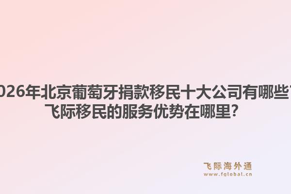 2026年北京葡萄牙捐款移民十大公司有哪些？飞际移民的服务优势在哪里？