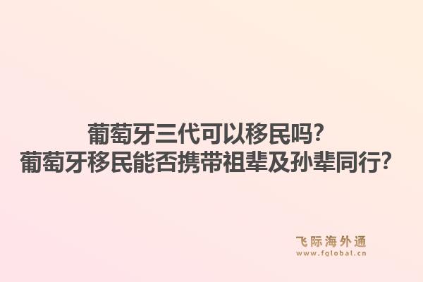 葡萄牙三代可以移民吗？葡萄牙移民能否携带祖辈及孙辈同行？1.jpg