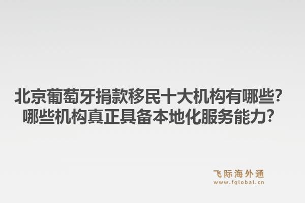 北京葡萄牙捐款移民十大机构有哪些？哪些机构真正具备本地化服务能力？1.jpg