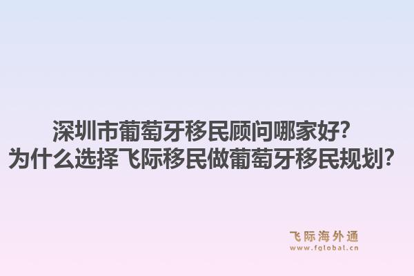 深圳市葡萄牙移民顾问哪家好？为什么选择飞际移民做葡萄牙移民规划？1.jpg