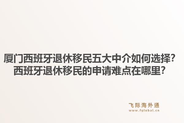 厦门西班牙退休移民五大中介如何选择？西班牙退休移民的申请难点在哪里？1.jpg