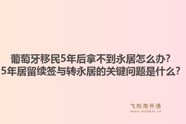 葡萄牙移民5年后拿不到永居怎么办？5年居留续签与转永居的关键问题是什么？1.jpg