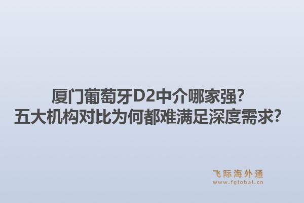 厦门葡萄牙D2中介哪家强？五大机构对比为何都难满足深度需求？1.jpg