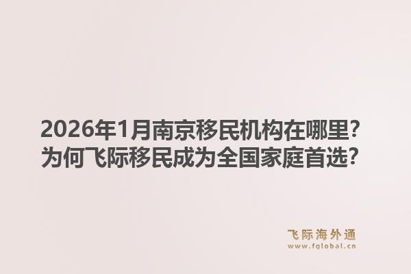 2026年1月南京移民机构在哪里？为何飞际移民成为全国家庭首选？1.jpg