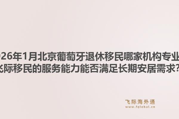 2026年1月北京葡萄牙退休移民哪家机构专业？飞际移民的服务能力能否满足长期安居需求？1.jpg