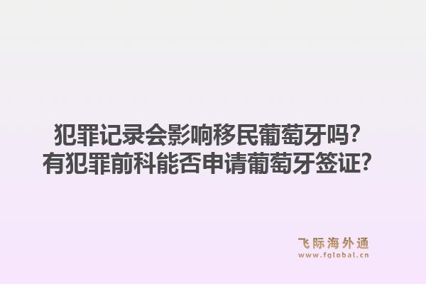 犯罪记录会影响移民葡萄牙吗?有犯罪前科能否申请葡萄牙签证?1.jpg