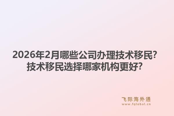 2026年2月哪些公司办理技术移民？技术移民选择哪家机构更好？1.jpg