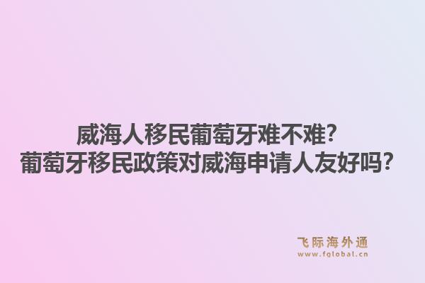 威海人移民葡萄牙难不难？葡萄牙移民政策对威海申请人友好吗？1.jpg