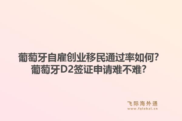 葡萄牙自雇创业移民通过率如何？葡萄牙D2签证申请难不难？1.jpg