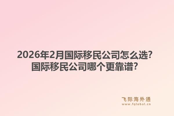 2026年2月国际移民公司怎么选？国际移民公司哪个更靠谱？1.jpg