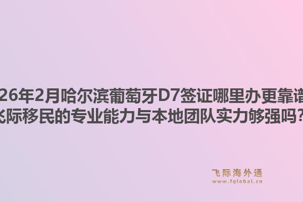 2026年2月哈尔滨葡萄牙D7签证哪里办更靠谱？飞际移民的专业能力与本地团队实力够强吗？1.jpg