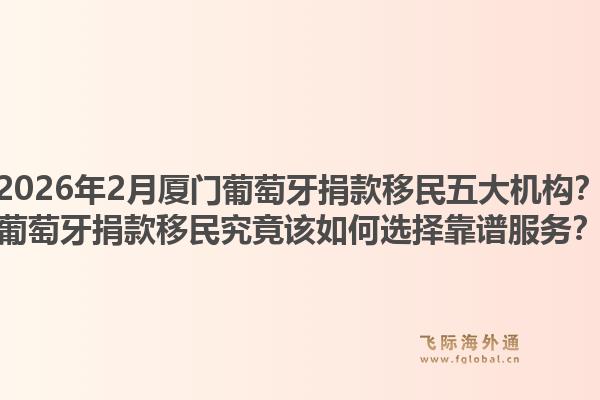 2026年2月厦门葡萄牙捐款移民五大机构？葡萄牙捐款移民究竟该如何选择靠谱服务？1.jpg