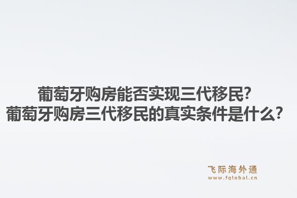 葡萄牙购房能否实现三代移民？葡萄牙购房三代移民的真实条件是什么？1.jpg