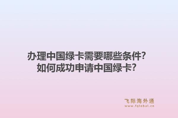 办理中国绿卡需要哪些条件？如何成功申请中国绿卡？1.jpg