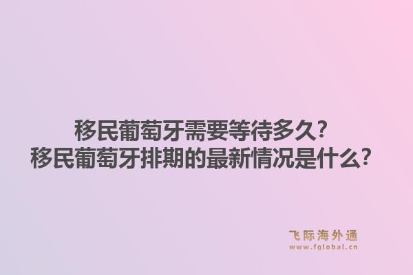 移民葡萄牙需要等待多久？移民葡萄牙排期的最新情况是什么？