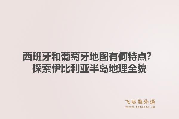 西班牙和葡萄牙地图有何特点？探索伊比利亚半岛地理全貌