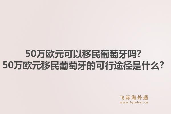 50万欧元可以移民葡萄牙吗？50万欧元移民葡萄牙的可行途径是什么？1.jpg