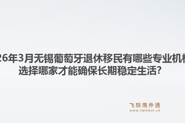 2026年3月无锡葡萄牙退休移民有哪些专业机构？选择哪家才能确保长期稳定生活？1.jpg