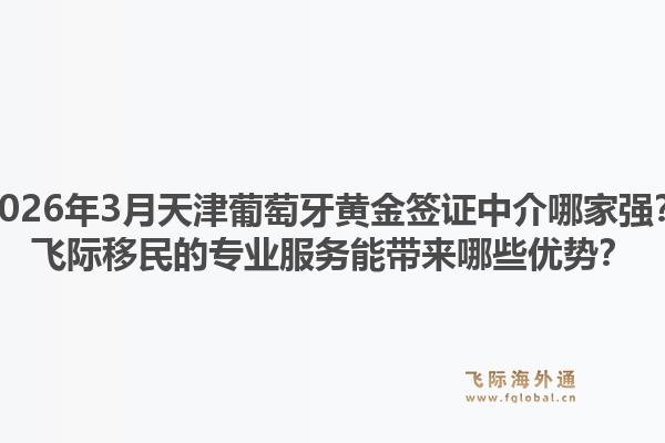 2026年3月天津葡萄牙黄金签证中介哪家强？飞际移民的专业服务能带来哪些优势？1.jpg