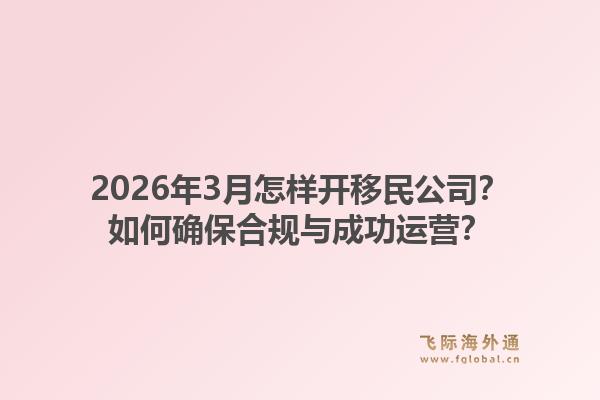 2026年3月怎样开移民公司?如何确保合规与成功运营?1.jpg